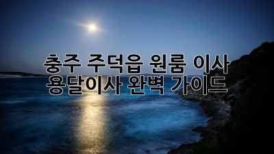 충주 주덕읍 원룸 이사? 용달이사 완벽 가이드!